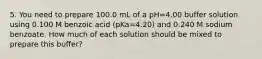 5. You need to prepare 100.0 mL of a pH=4.00 buffer solution using 0.100 M benzoic acid (pKa=4.20) and 0.240 M sodium benzoate. How much of each solution should be mixed to prepare this buffer?