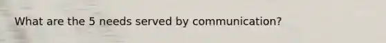 What are the 5 needs served by communication?