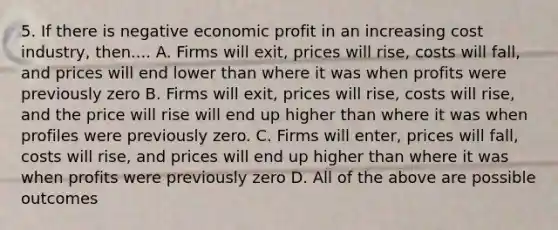 5. If there is negative economic profit in an increasing cost industry, then.... A. Firms will exit, prices will rise, costs will fall, and prices will end lower than where it was when profits were previously zero B. Firms will exit, prices will rise, costs will rise, and the price will rise will end up higher than where it was when profiles were previously zero. C. Firms will enter, prices will fall, costs will rise, and prices will end up higher than where it was when profits were previously zero D. All of the above are possible outcomes