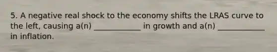 5. A negative real shock to the economy shifts the LRAS curve to the left, causing a(n) ____________ in growth and a(n) ____________ in inflation.