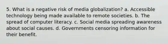 5. What is a negative risk of media globalization? a. Accessible technology being made available to remote societies. b. The spread of computer literacy. c. Social media spreading awareness about social causes. d. Governments censoring information for their benefit.