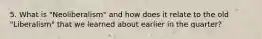 5. What is "Neoliberalism" and how does it relate to the old "Liberalism" that we learned about earlier in the quarter?