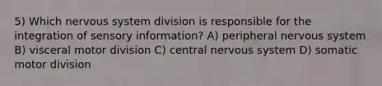 5) Which nervous system division is responsible for the integration of sensory information? A) peripheral nervous system B) visceral motor division C) central nervous system D) somatic motor division