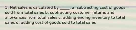 5. Net sales is calculated by _____. a. subtracting cost of goods sold from total sales b. subtracting customer returns and allowances from total sales c. adding ending inventory to total sales d. adding cost of goods sold to total sales