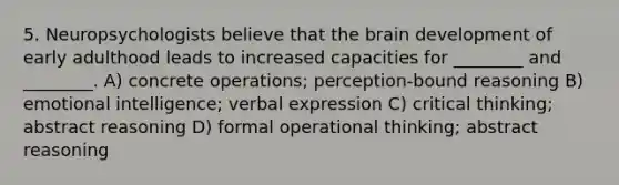 5. Neuropsychologists believe that the brain development of early adulthood leads to increased capacities for ________ and ________. A) concrete operations; perception-bound reasoning B) emotional intelligence; verbal expression C) critical thinking; abstract reasoning D) formal operational thinking; abstract reasoning