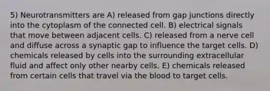 5) Neurotransmitters are A) released from gap junctions directly into the cytoplasm of the connected cell. B) electrical signals that move between adjacent cells. C) released from a nerve cell and diffuse across a synaptic gap to influence the target cells. D) chemicals released by cells into the surrounding extracellular fluid and affect only other nearby cells. E) chemicals released from certain cells that travel via <a href='https://www.questionai.com/knowledge/k7oXMfj7lk-the-blood' class='anchor-knowledge'>the blood</a> to target cells.