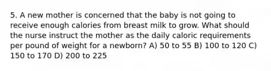 5. A new mother is concerned that the baby is not going to receive enough calories from breast milk to grow. What should the nurse instruct the mother as the daily caloric requirements per pound of weight for a newborn? A) 50 to 55 B) 100 to 120 C) 150 to 170 D) 200 to 225