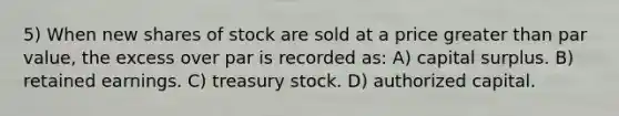 5) When new shares of stock are sold at a price greater than par value, the excess over par is recorded as: A) capital surplus. B) retained earnings. C) treasury stock. D) authorized capital.