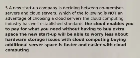 5 A new start-up company is deciding between on-premises servers and cloud servers. Which of the following is NOT an advantage of choosing a cloud server? the cloud computing industry has well-established standards the cloud enables you to pay for what you need without having to buy extra space the new start-up will be able to worry less about hardware storage issues with cloud computing buying additional server space is faster and easier with cloud computing