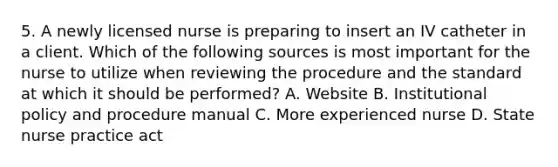 5. A newly licensed nurse is preparing to insert an IV catheter in a client. Which of the following sources is most important for the nurse to utilize when reviewing the procedure and the standard at which it should be performed? A. Website B. Institutional policy and procedure manual C. More experienced nurse D. State nurse practice act