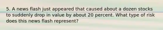 5. A news flash just appeared that caused about a dozen stocks to suddenly drop in value by about 20 percent. What type of risk does this news flash represent?