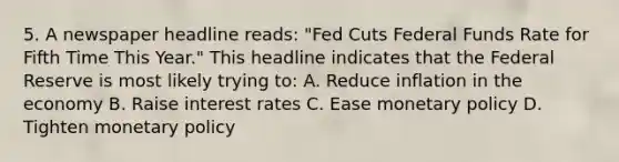 5. A newspaper headline reads: "Fed Cuts Federal Funds Rate for Fifth Time This Year." This headline indicates that the Federal Reserve is most likely trying to: A. Reduce inflation in the economy B. Raise interest rates C. Ease monetary policy D. Tighten monetary policy