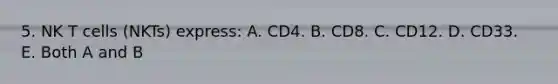 5. NK T cells (NKTs) express: A. CD4. B. CD8. C. CD12. D. CD33. E. Both A and B