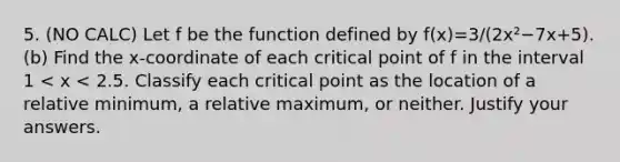 5. (NO CALC) Let f be the function defined by f(x)=3/(2x²−7x+5). (b) Find the x-coordinate of each critical point of f in the interval 1 < x < 2.5. Classify each critical point as the location of a relative minimum, a relative maximum, or neither. Justify your answers.