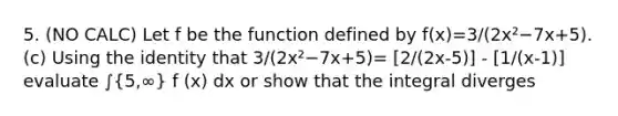 5. (NO CALC) Let f be the function defined by f(x)=3/(2x²−7x+5). (c) Using the identity that 3/(2x²−7x+5)= [2/(2x-5)] - [1/(x-1)] evaluate ∫(5,∞) f (x) dx or show that the integral diverges