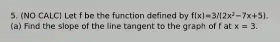 5. (NO CALC) Let f be the function defined by f(x)=3/(2x²−7x+5). (a) Find the slope of the line tangent to the graph of f at x = 3.