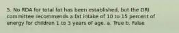 5. No RDA for total fat has been established, but the DRI committee recommends a fat intake of 10 to 15 percent of energy for children 1 to 3 years of age.​ a. True b. False