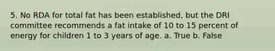 5. No RDA for total fat has been established, but the DRI committee recommends a fat intake of 10 to 15 percent of energy for children 1 to 3 years of age.​ a. True b. False