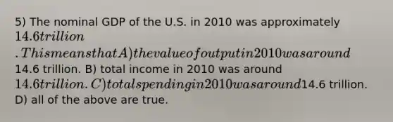 5) The nominal GDP of the U.S. in 2010 was approximately 14.6 trillion. This means that A) the value of output in 2010 was around14.6 trillion. B) total income in 2010 was around 14.6 trillion. C) total spending in 2010 was around14.6 trillion. D) all of the above are true.