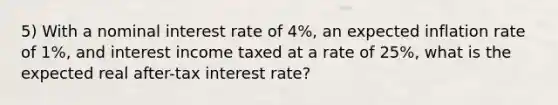 5) With a nominal interest rate of 4%, an expected inflation rate of 1%, and interest income taxed at a rate of 25%, what is the expected real after-tax interest rate?