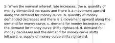 5. When the nominal interest rate increases, the a. quantity of money demanded increases and there is a movement upward along the demand for money curve. b. quantity of money demanded decreases and there is a movement upward along the demand for money curve. c. demand for money increases and the demand for money curve shifts rightward. d. demand for money decreases and the demand for money curve shifts leftward. e. supply of money curve shifts rightward.