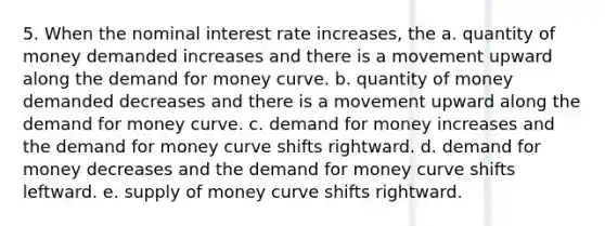 5. When the nominal interest rate increases, the a. quantity of money demanded increases and there is a movement upward along the demand for money curve. b. quantity of money demanded decreases and there is a movement upward along the demand for money curve. c. demand for money increases and the demand for money curve shifts rightward. d. demand for money decreases and the demand for money curve shifts leftward. e. supply of money curve shifts rightward.