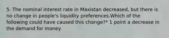 5. The nominal interest rate in Maxistan decreased, but there is no change in people's liquidity preferences.Which of the following could have caused this change?* 1 point a decrease in the demand for money