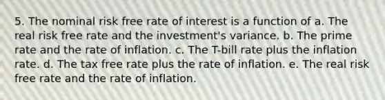 5. The nominal risk free rate of interest is a function of a. The real risk free rate and the investment's variance. b. The prime rate and the rate of inflation. c. The T-bill rate plus the inflation rate. d. The tax free rate plus the rate of inflation. e. The real risk free rate and the rate of inflation.