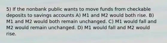 5) If the nonbank public wants to move funds from checkable deposits to savings accounts A) M1 and M2 would both rise. B) M1 and M2 would both remain unchanged. C) M1 would fall and M2 would remain unchanged. D) M1 would fall and M2 would rise.