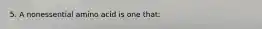 5. A nonessential amino acid is one that: