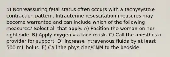 5) Nonreassuring fetal status often occurs with a tachysystole contraction pattern. Intrauterine resuscitation measures may become warranted and can include which of the following measures? Select all that apply. A) Position the woman on her right side. B) Apply oxygen via face mask. C) Call the anesthesia provider for support. D) Increase intravenous fluids by at least 500 mL bolus. E) Call the physician/CNM to the bedside.