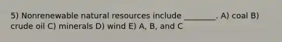 5) Nonrenewable natural resources include ________. A) coal B) crude oil C) minerals D) wind E) A, B, and C