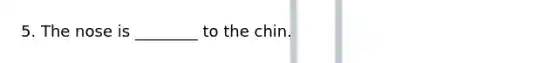 5. The nose is ________ to the chin.