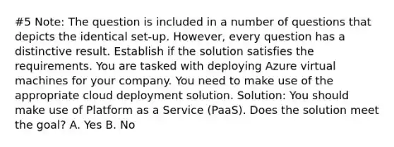 #5 Note: The question is included in a number of questions that depicts the identical set-up. However, every question has a distinctive result. Establish if the solution satisfies the requirements. You are tasked with deploying Azure virtual machines for your company. You need to make use of the appropriate cloud deployment solution. Solution: You should make use of Platform as a Service (PaaS). Does the solution meet the goal? A. Yes B. No