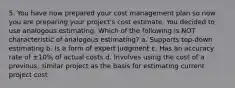 5. You have now prepared your cost management plan so now you are preparing your project's cost estimate. You decided to use analogous estimating. Which of the following is NOT characteristic of analogous estimating? a. Supports top-down estimating b. Is a form of expert judgment c. Has an accuracy rate of ±10% of actual costs d. Involves using the cost of a previous, similar project as the basis for estimating current project cost