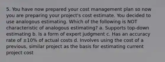 5. You have now prepared your cost management plan so now you are preparing your project's cost estimate. You decided to use analogous estimating. Which of the following is NOT characteristic of analogous estimating? a. Supports top-down estimating b. Is a form of expert judgment c. Has an accuracy rate of ±10% of actual costs d. Involves using the cost of a previous, similar project as the basis for estimating current project cost