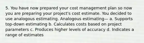 5. You have now prepared your cost management plan so now you are preparing your project's cost estimate. You decided to use analogous estimating. Analogous estimating— a. Supports top-down estimating b. Calculates costs based on project parameters c. Produces higher levels of accuracy d. Indicates a range of estimates