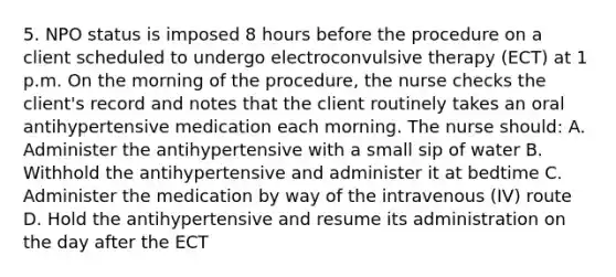 5. NPO status is imposed 8 hours before the procedure on a client scheduled to undergo electroconvulsive therapy (ECT) at 1 p.m. On the morning of the procedure, the nurse checks the client's record and notes that the client routinely takes an oral antihypertensive medication each morning. The nurse should: A. Administer the antihypertensive with a small sip of water B. Withhold the antihypertensive and administer it at bedtime C. Administer the medication by way of the intravenous (IV) route D. Hold the antihypertensive and resume its administration on the day after the ECT