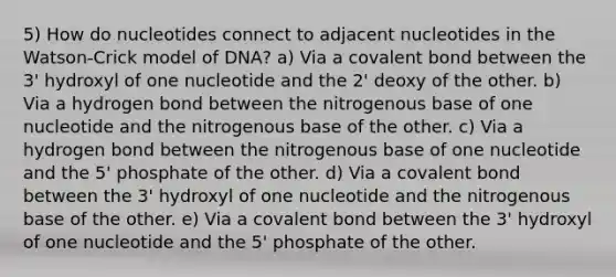 5) How do nucleotides connect to adjacent nucleotides in the Watson-Crick model of DNA? a) Via a covalent bond between the 3' hydroxyl of one nucleotide and the 2' deoxy of the other. b) Via a hydrogen bond between the nitrogenous base of one nucleotide and the nitrogenous base of the other. c) Via a hydrogen bond between the nitrogenous base of one nucleotide and the 5' phosphate of the other. d) Via a covalent bond between the 3' hydroxyl of one nucleotide and the nitrogenous base of the other. e) Via a covalent bond between the 3' hydroxyl of one nucleotide and the 5' phosphate of the other.