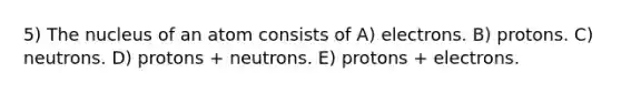 5) The nucleus of an atom consists of A) electrons. B) protons. C) neutrons. D) protons + neutrons. E) protons + electrons.