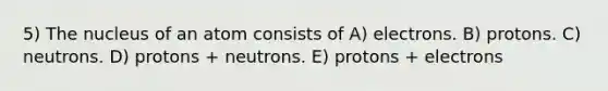 5) The nucleus of an atom consists of A) electrons. B) protons. C) neutrons. D) protons + neutrons. E) protons + electrons