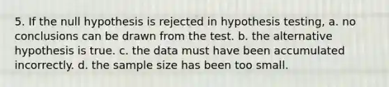 5. If the null hypothesis is rejected in hypothesis testing, a. no conclusions can be drawn from the test. b. the alternative hypothesis is true. c. the data must have been accumulated incorrectly. d. the sample size has been too small.