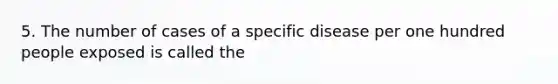 5. The number of cases of a specific disease per one hundred people exposed is called the