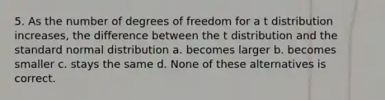 5. As the number of degrees of freedom for a t distribution increases, the difference between the t distribution and the standard normal distribution a. becomes larger b. becomes smaller c. stays the same d. None of these alternatives is correct.