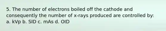 5. The number of electrons boiled off the cathode and consequently the number of x-rays produced are controlled by: a. kVp b. SID c. mAs d. OID