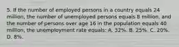 5. If the number of employed persons in a country equals 24 million, the number of unemployed persons equals 8 million, and the number of persons over age 16 in the population equals 40 million, the unemployment rate equals: A. 32%. B. 25%. C. 20%. D. 8%.