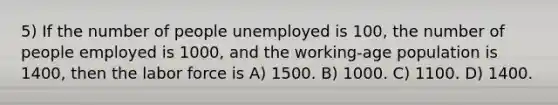 5) If the number of people unemployed is 100, the number of people employed is 1000, and the working-age population is 1400, then the labor force is A) 1500. B) 1000. C) 1100. D) 1400.