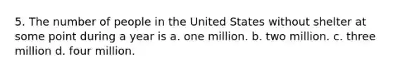 5. The number of people in the United States without shelter at some point during a year is a. one million. b. two million. c. three million d. four million.