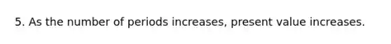 5. As the number of periods increases, present value increases.