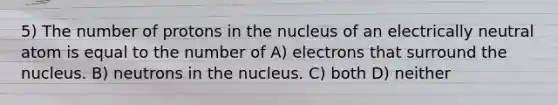 5) The number of protons in the nucleus of an electrically neutral atom is equal to the number of A) electrons that surround the nucleus. B) neutrons in the nucleus. C) both D) neither